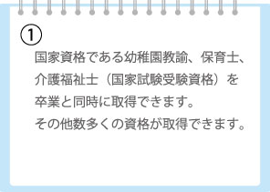 国家資格である幼稚園教諭、保育士、介護福祉士（国家試験受験資格）を卒業と同時に取得できます。その他数多くの資格が取得できます。
