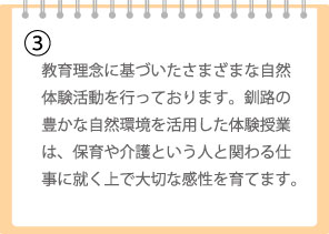 教育理念に基づいたさまざまな自然体験活動を行っております。釧路の豊かな自然環境を活用した体験授業は、保育や介護という人と関わる仕事に就く上で大切な感性を育てます。