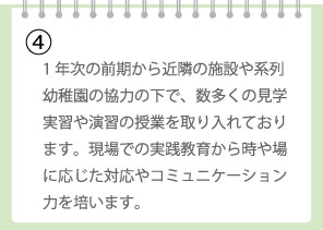 1年次の前期から近隣の施設や系列幼稚園の協力の下で、数多くの見学実習や演習の授業を取り入れております。現場での実践教育から時や場に応じた対応やコミュニケーション力を培います。