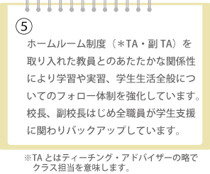 ホームルーム制度（＊TA・副TA）を取り入れた教員とのあたたかな関係性により学習や実習、学生生活全般についてのフォロー体制を強化しています。校長、副校長はじめ全職員が学生支援に関わりバックアップしています。