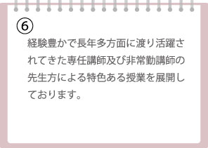 経験豊かで長年多方面に渡り活躍されてきた専任講師及び非常勤講師の先生方による特色ある授業を展開しております。